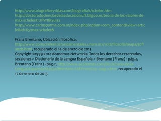 http://www.biografiasyvidas.com/biografia/s/scheler.htm
http://doctoradocienciasdelaeducacionuft.bligoo.es/teoria-de-los-valores-de-
max-scheler#.UPWIIKyul5s
http://www.carlosparma.com.ar/index.php?option=com_content&view=artic
le&id=65:max-scheler&

Franz Brentano, Ubicación filosófica,
http://www.conocimientosfundamentales.unam.mx/vol2/filosofia/mapa/30fr
anzb.html, recuperado el 14 de enero de 2013
Copyright ©1999-2012 Acanomas Networks. Todos los derechos reservados,
secciones > Diccionario de la Lengua Española > Brentano (Franz) - pág.2,
Brentano (Franz) - pág.2, http://www.acanomas.com/Diccionario-de-la-
Lengua-Espanola/163930/Brentano-%28Franz%29---pag.2.htm, recuperado el
17 de enero de 2013,
 