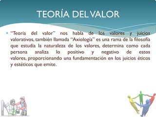 TEORÍA DEL VALOR
“Teoría del valor” nos habla de los valores y juicios
valorativos, también llamada “Axiología” es una rama de la filosofía
que estudia la naturaleza de los valores, determina como cada
persona analiza lo positivo y negativo de estos
valores, proporcionando una fundamentación en los juicios éticos
y estéticos que emite.
 