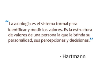 “La axiología es el sistema formal para
 identificar y medir los valores. Es la estructura
 de valores de una persona la que le brinda su
 personalidad, sus percepciones y decisiones.   ”

                               - Hartmann
 