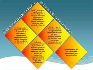 hombre justamente
                             aquello que le
                         incumbe despertar y
                         educar; lo creador, lo
                             espontaneo, el
                           íntimo contacto
                         viviente del hombre
                            con lo que debe
                         ser, con lo valioso en
                                   sí.                hombre a que se
   1.- Este pensador
                                                   libere de toda tutela
propone lo siguiente
                                                  y se haga totalmente
    en referencia al
                                                  responsable de todos
     valor: La ética
                                                          sus actos.
    filosófica no es
                                                   Si la ética investigas
 casuística y jamás le
                                                    los conflictos, cada
 es lícito convertirse
                                                        una de tales
  en algo semejante:
                                2.-En esto        antinomias, sino para
con ello mataría en el
                         consiste, precisamen      brindarle al hombre
                           te, su carácter de
                         disciplina “practica”:
                          en que ella educa y                               el conocimiento más
                         hace madurar la vida                                adecuado sobre sí
                              práctica del                                  mismo cuando tenga
                              hombre, no                                       que afrontarlas.
                          proporcionándole
                          reglas o esquemas
                                fijos, sino
                             ayudándole al
 