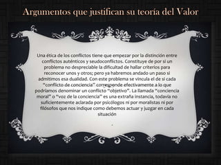 Una ética de los conflictos tiene que empezar por la distinción entre
   conflictos auténticos y seudoconflictos. Constituye de por si un
     problema no despreciable la dificultad de hallar criterios para
     reconocer unos y otros; pero ya habremos andado un paso si
 admitimos esa dualidad. Con este problema se vincula el de si cada
    “conflicto de conciencia” corresponde efectivamente a lo que
podríamos denominar un conflicto “objetivo”. La llamada “conciencia
 moral” o “voz de la conciencia” es una extraña instancia, todavía no
  suficientemente aclarada por psicólogos ni por moralistas ni por
  filósofos que nos indique como debemos actuar y juzgar en cada
                                situación
                                     .
 