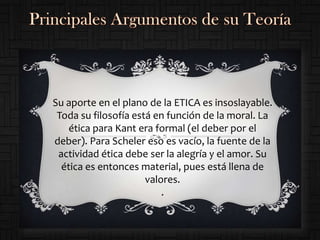 Su aporte en el plano de la ETICA es insoslayable.
 Toda su filosofía está en función de la moral. La
    ética para Kant era formal (el deber por el
deber). Para Scheler eso es vacío, la fuente de la
 actividad ética debe ser la alegría y el amor. Su
  ética es entonces material, pues está llena de
                      valores.
                          .
 