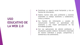 USO
EDUCATIVO DE
LA WEB 2.0
 Constituye un espacio social horizontal y rico en
fuentes de información.
 Implica nuevos roles para profesores y alumnos
orientados al trabajo autónomo y colaborativo,
crítico y creativo.
 Sus fuentes de información y canales de
comunicación facilitan un aprendizaje más
autónomo y una mayor participación en las
actividades grupales.
 Con sus aplicaciones de edición profesores y
estudiantes pueden elaborar fácilmente materiales
de manera individual o grupal, compartirlos y
someternos a los comentarios.
 