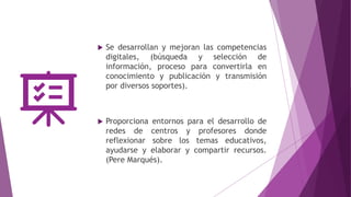  Se desarrollan y mejoran las competencias
digitales, (búsqueda y selección de
información, proceso para convertirla en
conocimiento y publicación y transmisión
por diversos soportes).
 Proporciona entornos para el desarrollo de
redes de centros y profesores donde
reflexionar sobre los temas educativos,
ayudarse y elaborar y compartir recursos.
(Pere Marqués).
 