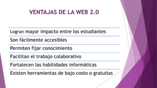VENTAJAS DE LA WEB 2.0
Logran mayor impacto entre los estudiantes
Son fácilmente accesibles
Permiten fijar conocimiento
Facilitan el trabajo colaborativo
Fortalecen las habilidades informáticas
Existen herramientas de bajo costo o gratuitas
 