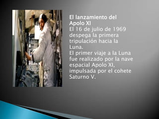 El lanzamiento del
Apolo XI
El 16 de julio de 1969
despega la primera
tripulación hacia la
Luna.
El primer viaje a la Luna
fue realizado por la nave
espacial Apolo XI,
impulsada por el cohete
Saturno V.