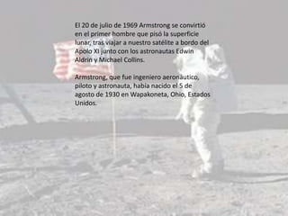 El 20 de julio de 1969 Armstrong se convirtió
en el primer hombre que pisó la superficie
lunar, tras viajar a nuestro satélite a bordo del
Apolo XI junto con los astronautas Edwin
Aldrin y Michael Collins.
Armstrong, que fue ingeniero aeronáutico,
piloto y astronauta, había nacido el 5 de
agosto de 1930 en Wapakoneta, Ohio, Estados
Unidos.