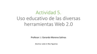 Actividad 5.
Uso educativo de las diversas
herramientas Web 2.0
Profesor: J. Gerardo Moreno Salinas
Alumna: Leda A. Ríos Figueroa
 