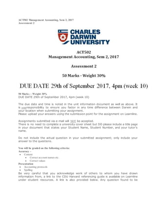 ACT502 Management Accounting, Sem 2, 2017
Assessment 2
50 Marks – Weight 30%
DUE DATE 29th of September 2017, 4pm (week 10)
The due date and time is noted in the unit information document as well as above. It
is yourresponsibility to ensure you factor in any time difference between Darwin and
your location when submitting your assignment.
Please upload your answers using the submission point for the assignment on Learnline.
Assignments submitted via e-mail will NOT be accepted.
There is no need to complete a university cover sheet but DO please include a title page
in your document that states your Student Name, Student Number, and your tutor’s
name.
Do not include the actual question in your submitted assignment; only include your
answer to the questions.
You will be graded on the following criteria:
Accuracy –
 Content
 Correct account names etc.
 Correct values
Presentation
 Accounting protocols
 Spelling
Be very careful that you acknowledge work of others to whom you have drawn
information from, a link to the CDU Harvard referencing guide is available on Learnline
under student resources. A link is also provided below. Any question found to be
 