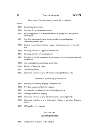 10 Laws of Malaysia ACT 574
Suppression of terrorist act and support for terrorist act
Section
130C. Committing terrorist acts
130D. Providing devices to terrorist groups
130E. Recruiting persons to be members of terrorist groups or to participate in
terrorist acts
130F. Providing training and instruction to terrorist groups and persons
committing terrorist acts
130G. Inciting, promoting or soliciting property for the commission of terrorist
acts
130H. Providing facilities in support of terrorist acts
130I. Directing activities of terrorist groups
130J. Soliciting or giving support to terrorist groups or for the commission of
terrorist acts
130K. Harbouring persons committing terrorist acts
130KA. Member of a terrorist group
130L. Criminal conspiracy
130M. Intentional omission to give information relating to terrorist acts
Suppression of financing of terrorist acts
130N. Providing or collecting property for terrorist acts
130O. Providing services for terrorist purposes
130P. Arranging for retention or control of terrorist property
130Q. Dealing with terrorist property
130R. Intentional omission to give information about terrorist property
130S. Intentional omission to give information relating to terrorism financing
offence
130T. Offences by body corporate
CHAPTER VIB
ORGANIZED CRIME
130U. Interpretation in relation to this Chapter
 