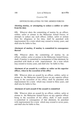 100 Laws of Malaysia ACT 574
CHAPTER VII
OFFENCES RELATING TO THE ARMED FORCES
Abetting mutiny, or attempting to seduce a soldier or sailor
from his duty
131. Whoever abets the committing of mutiny by an officer,
soldier, sailor or airman in the Malaysian Armed Forces, or
attempts to seduce any such officer, soldier, sailor or airman
from his allegiance or his duty, shall be punished with
imprisonment for a term which may extend to twenty years, and
shall also be liable to fine.
Abetment of mutiny, if mutiny is committed in consequence
thereof
132. Whoever abets the committing of mutiny by an
officer, soldier, sailor or airman in the Malaysian Armed Forces,
shall, if mutiny is committed in consequence of that abetment, be
punished with death or with imprisonment for a term which
may extend to twenty years, and shall also be liable to fine.
Abetment of an assault by a soldier or sailor on his superior
officer, when in the execution of his office
133. Whoever abets an assault by an officer, soldier, sailor or
airman in the Malaysian Armed Forces on any superior officer
being in the execution of his office, shall be punished with
imprisonment for a term which may extend to three years, and
shall also be liable to fine.
Abetment of such assault if the assault is committed
134. Whoever abets an assault by an officer, soldier, sailor or
airman in the Malaysian Armed Forces on any superior officer
being in the execution of his office, shall, if such assault
is committed in consequence of that abetment, be punished
with imprisonment for a term which may extend to seven years,
and shall also be liable to fine.
 