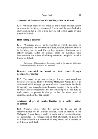 Penal Code 101
Abetment of the desertion of a soldier, sailor or airman
135. Whoever abets the desertion of any officer, soldier, sailor
or airman in the Malaysian Armed Forces shall be punished with
imprisonment for a term which may extend to two years or with
fine or with both.
Harbouring a deserter
136. Whoever, except as hereinafter excepted, knowing or
having reason to believe that an officer, soldier, sailor or airman
in the Malaysian Armed Forces has deserted, harbours such
officer, soldier, sailor or airman, shall be punished with
imprisonment for a term which may extend to two years or with
fine or with both.
Exception—This provision does not extend to the case in which the
harbour is given by a wife to her husband.
Deserter concealed on board merchant vessel through
negligence of master
137. The master or person in charge of a merchant vessel, on
board of which any deserter from the Malaysian Armed Forces is
concealed, shall, though ignorant of such concealment, be liable
to a penalty not exceeding one thousand ringgit, if he might have
known of such concealment, but for some neglect of his duty as
such master or person in charge, or but for some want of
discipline on board of the vessel.
Abetment of act of insubordination by a soldier, sailor
or airman
138. Whoever abets what he knows to be an act of
insubordination by an officer, soldier, sailor or airman in the
Malaysian Armed Forces shall, if such act of insubordination
is committed in consequence of that abetment, be punished
with imprisonment for a term which may extend to six months or
with fine or with both.
 