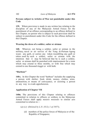 102 Laws of Malaysia ACT 574
Persons subject to Articles of War not punishable under this
Code
139. Where provision is made in any written law relating to the
discipline of any of the Malaysian Armed Forces for the
punishment of an offence corresponding to an offence defined in
this Chapter, no person who is subject to such provision shall be
subject to punishment under this Code for the offence defined in
this Chapter.
Wearing the dress of a soldier, sailor or airman
140. Whoever, not being a soldier, sailor or airman in the
military, naval or air service of the Yang di-Pertuan Agong
wears any garb, or carries any token resembling any garb or
token used by such a soldier, sailor or airman with the
intention that it may be believed that he is such a soldier,
sailor or airman shall be punished with imprisonment for a term
which may extend to three months, or with fine which may
extend to one thousand ringgit or with both.
“Harbour”
140A. In this Chapter the word “harbour” includes the supplying
a person with shelter, food, drink, money, clothes, arms,
ammunition, or means of conveyance, or assisting a person
in any way to evade apprehension.
Application of Chapter VII
140B. The provisions of this Chapter relating to offences
committed in relation to officers or soldiers in the Malaysian
Armed Forces shall apply mutatis mutandis to similar acts
committed in relation to—
(a)–(c) (Deleted by L.N. (N.S.) 1 of 1957);
(d) members of the police forces of Malaysia or of the
Republic of Singapore;
 