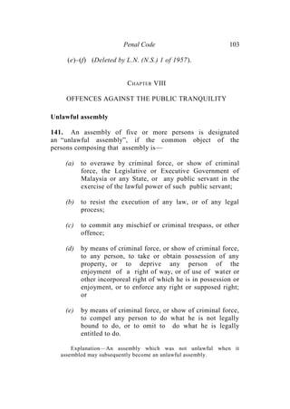 Penal Code 103
(e)–(f) (Deleted by L.N. (N.S.) 1 of 1957).
CHAPTER VIII
OFFENCES AGAINST THE PUBLIC TRANQUILITY
Unlawful assembly
141. An assembly of five or more persons is designated
an “unlawful assembly”, if the common object of the
persons composing that assembly is—
(a) to overawe by criminal force, or show of criminal
force, the Legislative or Executive Government of
Malaysia or any State, or any public servant in the
exercise of the lawful power of such public servant;
(b) to resist the execution of any law, or of any legal
process;
(c) to commit any mischief or criminal trespass, or other
offence;
(d) by means of criminal force, or show of criminal force,
to any person, to take or obtain possession of any
property, or to deprive any person of the
enjoyment of a right of way, or of use of water or
other incorporeal right of which he is in possession or
enjoyment, or to enforce any right or supposed right;
or
(e) by means of criminal force, or show of criminal force,
to compel any person to do what he is not legally
bound to do, or to omit to do what he is legally
entitled to do.
Explanation—An assembly which was not unlawful when it
assembled may subsequently become an unlawful assembly.
 