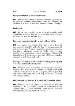 104 Laws of Malaysia ACT 574
Being a member of an unlawful assembly
142. Whoever, being aware of facts which render any assembly
an unlawful assembly, intentionally joins that assembly, or
continues in it, is said to be a member of an unlawful assembly.
Punishment
143. Whoever is a member of an unlawful assembly, shall
be punished with imprisonment for a term which may extend to
six months or with fine or with both.
Possessing weapons or missiles at unlawful assemblies
144. Any person who attends, takes part in or is found at
any unlawful assembly and who has in his possession at
such assembly any firearm, ammunition, explosive, corrosive,
injurious or obnoxious substance, stick, stone or any
weapon or missile capable of use as a weapon of offence shall
be punished with imprisonment for a term which may extend to
two years or with fine or with both.
Joining or continuing in an unlawful assembly, knowing that
it has been commanded to disperse
145. Whoever joins or continues in an unlawful assembly,
knowing that such unlawful assembly has been commanded
in the manner prescribed by law to disperse, shall be punished
with imprisonment for a term which may extend to two years or
with fine or with both.
Force used by one member in prosecution of common object
146. Whenever force or violence is used by an unlawful
assembly or by any member thereof, in prosecution of the
common object of such assembly, every member of such
assembly is guilty of the offence of rioting.
 