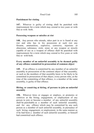 Penal Code 105
Punishment for rioting
147. Whoever is guilty of rioting shall be punished with
imprisonment for a term which may extend to two years or with
fine or with both.
Possessing weapons or missiles at riot
148. Any person who attends, takes part in or is found at any
riot and who has in his possession at such riot any
firearm, ammunition, explosive, corrosive, injurious or
obnoxious substance, stick, stone or any weapon or missile
capable of use as a weapon of offence shall be punished with
imprisonment for a term which may extend to five years or with
fine or with both.
Every member of an unlawful assembly to be deemed guilty
of any offence committed in prosecution of common object
149. If an offence is committed by any member of an unlawful
assembly in prosecution of the common object of that assembly,
or such as the members of that assembly knew to be likely to be
committed in prosecution of that object, every person who, at the
time of the committing of that offence, is a member of the same
assembly, is guilty of that offence.
Hiring, or conniving at hiring, of persons to join an unlawful
assembly
150. Whoever hires or engages or employs, or promotes or
connives at the hiring, engagement, or employment of any
person to join or become a member of any unlawful assembly
shall be punishable as a member of such unlawful assembly,
and for any offence which may be committed by any such
person as a member of such unlawful assembly, in pursuance of
such hiring, engagement, or employment, in the same manner as
if he had been a member of such unlawful assembly, or himself
had committed such offence.
 
