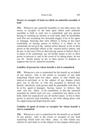 Penal Code 107
Owner or occupier of land on which an unlawful assembly is
held
154. Whenever any unlawful assembly or riot takes place, the
owner or occupier of the land upon which such unlawful
assembly is held or such riot is committed; and any person
having or claiming an interest in such land, shall be punishable
with fine not exceeding two thousand ringgit, if he or his agent
or manager, knowing that such offence is being or has been
committed, or having reason to believe it is likely to be
committed, do not give the earliest notice thereof, in his or their
power to the principal officer at the nearest police station, and
do not, in the case of his or their having reason to believe that it
is about to be committed, use all lawful means in his or their
power to prevent it, and in the event of its taking place, do not
use all lawful means in his or their power to disperse or
suppress the riot of unlawful assembly.
Liability of person for whose benefit a riot is committed
155. Whenever a riot is committed for the benefit or on behalf
of any person who is the owner or occupier of any land
respecting which such riot takes place, or who claims any
interest in such land, or in the subject of any dispute which
gave rise to the riot, or who has accepted or derived any
benefit therefrom, such person shall be punishable with fine, if
he or his agent or manager, having reason to believe that
such riot was likely to be committed, or that the unlawful
assembly by which such riot was committed was likely to be
held, shall not respectively use all lawful means in his or their
power to prevent such assembly or riot from taking place, and
for suppressing and dispersing the same.
Liability of agent of owner or occupier for whose benefit a
riot is committed
156. Whenever a riot is committed for the benefit or on behalf
of any person who is the owner or occupier of any land
respecting which such riot takes place, or who claims any
interest in such land, or in the subject of any dispute which gave
 
