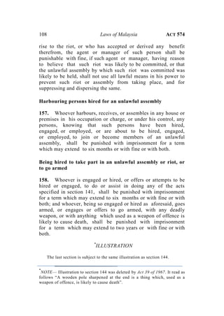 108 Laws of Malaysia ACT 574
rise to the riot, or who has accepted or derived any benefit
therefrom, the agent or manager of such person shall be
punishable with fine, if such agent or manager, having reason
to believe that such riot was likely to be committed, or that
the unlawful assembly by which such riot was committed was
likely to be held, shall not use all lawful means in his power to
prevent such riot or assembly from taking place, and for
suppressing and dispersing the same.
Harbouring persons hired for an unlawful assembly
157. Whoever harbours, receives, or assembles in any house or
premises in his occupation or charge, or under his control, any
persons, knowing that such persons have been hired,
engaged, or employed, or are about to be hired, engaged,
or employed, to join or become members of an unlawful
assembly, shall be punished with imprisonment for a term
which may extend to six months or with fine or with both.
Being hired to take part in an unlawful assembly or riot, or
to go armed
158. Whoever is engaged or hired, or offers or attempts to be
hired or engaged, to do or assist in doing any of the acts
specified in section 141, shall be punished with imprisonment
for a term which may extend to six months or with fine or with
both; and whoever, being so engaged or hired as aforesaid, goes
armed, or engages or offers to go armed, with any deadly
weapon, or with anything which used as a weapon of offence is
likely to cause death, shall be punished with imprisonment
for a term which may extend to two years or with fine or with
both.
*
ILLUSTRATION
The last section is subject to the same illustration as section 144.
*
NOTE— Illustration to section 144 was deleted by Act 39 of 1967. It read as
follows “A wooden pole sharpened at the end is a thing which, used as a
weapon of offence, is likely to cause death”.
 