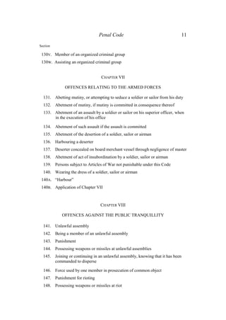 Penal Code 11
Section
130V. Member of an organized criminal group
130W. Assisting an organized criminal group
CHAPTER VII
OFFENCES RELATING TO THE ARMED FORCES
131. Abetting mutiny, or attempting to seduce a soldier or sailor from his duty
132. Abetment of mutiny, if mutiny is committed in consequence thereof
133. Abetment of an assault by a soldier or sailor on his superior officer, when
in the execution of his office
134. Abetment of such assault if the assault is committed
135. Abetment of the desertion of a soldier, sailor or airman
136. Harbouring a deserter
137. Deserter concealed on board merchant vessel through negligence of master
138. Abetment of act of insubordination by a soldier, sailor or airman
139. Persons subject to Articles of War not punishable under this Code
140. Wearing the dress of a soldier, sailor or airman
140A. “Harbour”
140B. Application of Chapter VII
CHAPTER VIII
OFFENCES AGAINST THE PUBLIC TRANQUILLITY
141. Unlawful assembly
142. Being a member of an unlawful assembly
143. Punishment
144. Possessing weapons or missiles at unlawful assemblies
145. Joining or continuing in an unlawful assembly, knowing that it has been
commanded to disperse
146. Force used by one member in prosecution of common object
147. Punishment for rioting
148. Possessing weapons or missiles at riot
 
