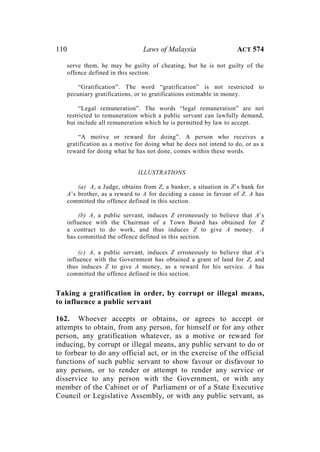 110 Laws of Malaysia ACT 574
serve them, he may be guilty of cheating, but he is not guilty of the
offence defined in this section.
“Gratification”. The word “gratification” is not restricted to
pecuniary gratifications, or to gratifications estimable in money.
“Legal remuneration”. The words “legal remuneration” are not
restricted to remuneration which a public servant can lawfully demand,
but include all remuneration which he is permitted by law to accept.
“A motive or reward for doing”. A person who receives a
gratification as a motive for doing what he does not intend to do, or as a
reward for doing what he has not done, comes within these words.
ILLUSTRATIONS
(a) A, a Judge, obtains from Z, a banker, a situation in Z’s bank for
A’s brother, as a reward to A for deciding a cause in favour of Z. A has
committed the offence defined in this section.
(b) A, a public servant, induces Z erroneously to believe that A’s
influence with the Chairman of a Town Board has obtained for Z
a contract to do work, and thus induces Z to give A money. A
has committed the offence defined in this section.
(c) A, a public servant, induces Z erroneously to believe that A’s
influence with the Government has obtained a grant of land for Z, and
thus induces Z to give A money, as a reward for his service. A has
committed the offence defined in this section.
Taking a gratification in order, by corrupt or illegal means,
to influence a public servant
162. Whoever accepts or obtains, or agrees to accept or
attempts to obtain, from any person, for himself or for any other
person, any gratification whatever, as a motive or reward for
inducing, by corrupt or illegal means, any public servant to do or
to forbear to do any official act, or in the exercise of the official
functions of such public servant to show favour or disfavour to
any person, or to render or attempt to render any service or
disservice to any person with the Government, or with any
member of the Cabinet or of Parliament or of a State Executive
Council or Legislative Assembly, or with any public servant, as
 