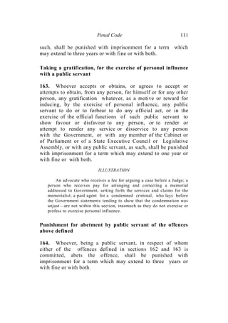 Penal Code 111
such, shall be punished with imprisonment for a term which
may extend to three years or with fine or with both.
Taking a gratification, for the exercise of personal influence
with a public servant
163. Whoever accepts or obtains, or agrees to accept or
attempts to obtain, from any person, for himself or for any other
person, any gratification whatever, as a motive or reward for
inducing, by the exercise of personal influence, any public
servant to do or to forbear to do any official act, or in the
exercise of the official functions of such public servant to
show favour or disfavour to any person, or to render or
attempt to render any service or disservice to any person
with the Government, or with any member of the Cabinet or
of Parliament or of a State Executive Council or Legislative
Assembly, or with any public servant, as such, shall be punished
with imprisonment for a term which may extend to one year or
with fine or with both.
ILLUSTRATION
An advocate who receives a fee for arguing a case before a Judge; a
person who receives pay for arranging and correcting a memorial
addressed to Government, setting forth the services and claims for the
memorialist; a paid agent for a condemned criminal, who lays before
the Government statements tending to show that the condemnation was
unjust—are not within this section, inasmuch as they do not exercise or
profess to exercise personal influence.
Punishment for abetment by public servant of the offences
above defined
164. Whoever, being a public servant, in respect of whom
either of the offences defined in sections 162 and 163 is
committed, abets the offence, shall be punished with
imprisonment for a term which may extend to three years or
with fine or with both.
 