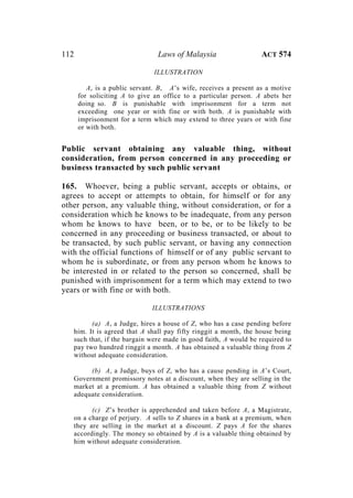 112 Laws of Malaysia ACT 574
ILLUSTRATION
A, is a public servant. B, A’s wife, receives a present as a motive
for soliciting A to give an office to a particular person. A abets her
doing so. B is punishable with imprisonment for a term not
exceeding one year or with fine or with both. A is punishable with
imprisonment for a term which may extend to three years or with fine
or with both.
Public servant obtaining any valuable thing, without
consideration, from person concerned in any proceeding or
business transacted by such public servant
165. Whoever, being a public servant, accepts or obtains, or
agrees to accept or attempts to obtain, for himself or for any
other person, any valuable thing, without consideration, or for a
consideration which he knows to be inadequate, from any person
whom he knows to have been, or to be, or to be likely to be
concerned in any proceeding or business transacted, or about to
be transacted, by such public servant, or having any connection
with the official functions of himself or of any public servant to
whom he is subordinate, or from any person whom he knows to
be interested in or related to the person so concerned, shall be
punished with imprisonment for a term which may extend to two
years or with fine or with both.
ILLUSTRATIONS
(a) A, a Judge, hires a house of Z, who has a case pending before
him. It is agreed that A shall pay fifty ringgit a month, the house being
such that, if the bargain were made in good faith, A would be required to
pay two hundred ringgit a month. A has obtained a valuable thing from Z
without adequate consideration.
(b) A, a Judge, buys of Z, who has a cause pending in A’s Court,
Government promissory notes at a discount, when they are selling in the
market at a premium. A has obtained a valuable thing from Z without
adequate consideration.
(c) Z’s brother is apprehended and taken before A, a Magistrate,
on a charge of perjury. A sells to Z shares in a bank at a premium, when
they are selling in the market at a discount. Z pays A for the shares
accordingly. The money so obtained by A is a valuable thing obtained by
him without adequate consideration.
 