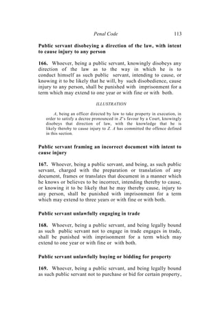 Penal Code 113
Public servant disobeying a direction of the law, with intent
to cause injury to any person
166. Whoever, being a public servant, knowingly disobeys any
direction of the law as to the way in which he is to
conduct himself as such public servant, intending to cause, or
knowing it to be likely that he will, by such disobedience, cause
injury to any person, shall be punished with imprisonment for a
term which may extend to one year or with fine or with both.
ILLUSTRATION
A, being an officer directed by law to take property in execution, in
order to satisfy a decree pronounced in Z’s favour by a Court, knowingly
disobeys that direction of law, with the knowledge that he is
likely thereby to cause injury to Z. A has committed the offence defined
in this section.
Public servant framing an incorrect document with intent to
cause injury
167. Whoever, being a public servant, and being, as such public
servant, charged with the preparation or translation of any
document, frames or translates that document in a manner which
he knows or believes to be incorrect, intending thereby to cause,
or knowing it to be likely that he may thereby cause, injury to
any person, shall be punished with imprisonment for a term
which may extend to three years or with fine or with both.
Public servant unlawfully engaging in trade
168. Whoever, being a public servant, and being legally bound
as such public servant not to engage in trade engages in trade,
shall be punished with imprisonment for a term which may
extend to one year or with fine or with both.
Public servant unlawfully buying or bidding for property
169. Whoever, being a public servant, and being legally bound
as such public servant not to purchase or bid for certain property,
 