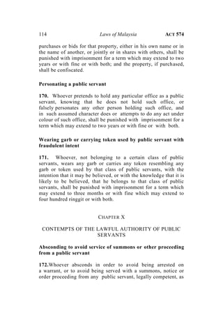 114 Laws of Malaysia ACT 574
purchases or bids for that property, either in his own name or in
the name of another, or jointly or in shares with others, shall be
punished with imprisonment for a term which may extend to two
years or with fine or with both; and the property, if purchased,
shall be confiscated.
Personating a public servant
170. Whoever pretends to hold any particular office as a public
servant, knowing that he does not hold such office, or
falsely personates any other person holding such office, and
in such assumed character does or attempts to do any act under
colour of such office, shall be punished with imprisonment for a
term which may extend to two years or with fine or with both.
Wearing garb or carrying token used by public servant with
fraudulent intent
171. Whoever, not belonging to a certain class of public
servants, wears any garb or carries any token resembling any
garb or token used by that class of public servants, with the
intention that it may be believed, or with the knowledge that it is
likely to be believed, that he belongs to that class of public
servants, shall be punished with imprisonment for a term which
may extend to three months or with fine which may extend to
four hundred ringgit or with both.
CHAPTER X
CONTEMPTS OF THE LAWFUL AUTHORITY OF PUBLIC
SERVANTS
Absconding to avoid service of summons or other proceeding
from a public servant
172.Whoever absconds in order to avoid being arrested on
a warrant, or to avoid being served with a summons, notice or
order proceeding from any public servant, legally competent, as
 