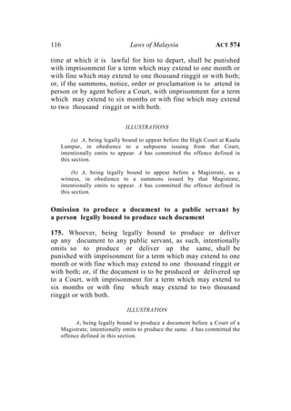116 Laws of Malaysia ACT 574
time at which it is lawful for him to depart, shall be punished
with imprisonment for a term which may extend to one month or
with fine which may extend to one thousand ringgit or with both;
or, if the summons, notice, order or proclamation is to attend in
person or by agent before a Court, with imprisonment for a term
which may extend to six months or with fine which may extend
to two thousand ringgit or with both.
ILLUSTRATIONS
(a) A, being legally bound to appear before the High Court at Kuala
Lumpur, in obedience to a subpoena issuing from that Court,
intentionally omits to appear. A has committed the offence defined in
this section.
(b) A, being legally bound to appear before a Magistrate, as a
witness, in obedience to a summons issued by that Magistrate,
intentionally omits to appear. A has committed the offence defined in
this section.
Omission to produce a document to a public servant by
a person legally bound to produce such document
175. Whoever, being legally bound to produce or deliver
up any document to any public servant, as such, intentionally
omits so to produce or deliver up the same, shall be
punished with imprisonment for a term which may extend to one
month or with fine which may extend to one thousand ringgit or
with both; or, if the document is to be produced or delivered up
to a Court, with imprisonment for a term which may extend to
six months or with fine which may extend to two thousand
ringgit or with both.
ILLUSTRATION
A, being legally bound to produce a document before a Court of a
Magistrate, intentionally omits to produce the same. A has committed the
offence defined in this section.
 
