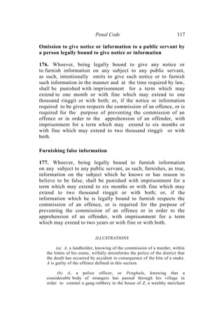Penal Code 117
Omission to give notice or information to a public servant by
a person legally bound to give notice or information
176. Whoever, being legally bound to give any notice or
to furnish information on any subject to any public servant,
as such, intentionally omits to give such notice or to furnish
such information in the manner and at the time required by law,
shall be punished with imprisonment for a term which may
extend to one month or with fine which may extend to one
thousand ringgit or with both; or, if the notice or information
required to be given respects the commission of an offence, or is
required for the purpose of preventing the commission of an
offence or in order to the apprehension of an offender, with
imprisonment for a term which may extend to six months or
with fine which may extend to two thousand ringgit or with
both.
Furnishing false information
177. Whoever, being legally bound to furnish information
on any subject to any public servant, as such, furnishes, as true,
information on the subject which he knows or has reason to
believe to be false, shall be punished with imprisonment for a
term which may extend to six months or with fine which may
extend to two thousand ringgit or with both; or, if the
information which he is legally bound to furnish respects the
commission of an offence, or is required for the purpose of
preventing the commission of an offence or in order to the
apprehension of an offender, with imprisonment for a term
which may extend to two years or with fine or with both.
ILLUSTRATIONS
(a) A, a landholder, knowing of the commission of a murder, within
the limits of his estate, wilfully misinforms the police of the district that
the death has occurred by accident in consequence of the bite of a snake.
A is guilty of the offence defined in this section.
(b) A, a police officer, or Penghulu, knowing that a
considerable body of strangers has passed through his village in
order to commit a gang-robbery in the house of Z, a wealthy merchant
 