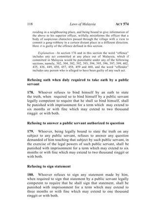 118 Laws of Malaysia ACT 574
residing in a neighbouring place, and being bound to give information of
the above to his superior officer, wilfully misinforms the officer that a
body of suspicious characters passed through the village with a view to
commit a gang-robbery in a certain distant place in a different direction.
Here A is guilty of the offence defined in this section.
Explanation—In section 176 and in this section the word “offence”
includes any act committed at any place out of Malaysia, which if
committed in Malaysia would be punishable under any of the following
sections, namely, 302, 304, 382, 392, 393, 394, 395, 396, 397, 399, 402,
435, 436, 449, 450, 457, 458, 459 and 460, and the word “offender”
includes any person who is alleged to have been guilty of any such act.
Refusing oath when duly required to take oath by a public
servant
178. Whoever refuses to bind himself by an oath to state
the truth, when required so to bind himself by a public servant
legally competent to require that he shall so bind himself, shall
be punished with imprisonment for a term which may extend to
six months or with fine which may extend to two thousand
ringgit or with both.
Refusing to answer a public servant authorized to question
179. Whoever, being legally bound to state the truth on any
subject to any public servant, refuses to answer any question
demanded of him touching that subject by such public servant, in
the exercise of the legal powers of such public servant, shall be
punished with imprisonment for a term which may extend to six
months or with fine which may extend to two thousand ringgit or
with both.
Refusing to sign statement
180. Whoever refuses to sign any statement made by him,
when required to sign that statement by a public servant legally
competent to require that he shall sign that statement, shall be
punished with imprisonment for a term which may extend to
three months or with fine which may extend to one thousand
ringgit or with both.
 