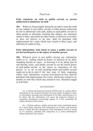 Penal Code 119
False statement on oath to public servant or person
authorized to administer an oath
181. Whoever, being legally bound by an oath to state the truth
on any subject to any public servant or other person authorized
by law to administer such oath, makes to such public servant or
other person as aforesaid, touching that subject, any statement
which is false, and which he either knows or believes to be false
or does not believe to be true, shall be punished with
imprisonment for a term which may extend to three years, and
shall also be liable to fine.
False information, with intent to cause a public servant to
use his lawful power to the injury of another person
182. Whoever gives to any public servant any information
orally or in writing which he knows or believes to be false,
intending thereby to cause, or knowing it to be likely that he
will thereby cause, such public servant to use the lawful power
of such public servant to the injury or annoyance of any
person, or to do or omit anything which such public servant
ought not to do or omit if the true state of facts respecting
which such information is given were known by him, shall be
punished with imprisonment for a term which may extend to six
months or with fine which may extend to two thousand ringgit
or with both.
ILLUSTRATIONS
(a) A informs the Inspector General of Police that Z, a police officer
subordinate to the Inspector General, has been guilty of neglect of duty
or misconduct, knowing such information to be false, and knowing it to
be likely that the information will cause the Inspector General to
commence disciplinary proceedings against Z. A has committed the
offence defined in this section.
(b) A falsely informs a public servant that Z has contraband opium
in a secret place, knowing such information to be false, and knowing
that it is likely that the consequence of the information will be a search
of Z’s premises, attended with annoyance to Z. A has committed the
offence defined in this section.
 