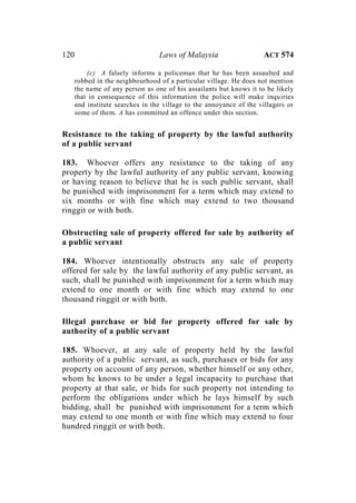 120 Laws of Malaysia ACT 574
(c) A falsely informs a policeman that he has been assaulted and
robbed in the neighbourhood of a particular village. He does not mention
the name of any person as one of his assailants but knows it to be likely
that in consequence of this information the police will make inquiries
and institute searches in the village to the annoyance of the villagers or
some of them. A has committed an offence under this section.
Resistance to the taking of property by the lawful authority
of a public servant
183. Whoever offers any resistance to the taking of any
property by the lawful authority of any public servant, knowing
or having reason to believe that he is such public servant, shall
be punished with imprisonment for a term which may extend to
six months or with fine which may extend to two thousand
ringgit or with both.
Obstructing sale of property offered for sale by authority of
a public servant
184. Whoever intentionally obstructs any sale of property
offered for sale by the lawful authority of any public servant, as
such, shall be punished with imprisonment for a term which may
extend to one month or with fine which may extend to one
thousand ringgit or with both.
Illegal purchase or bid for property offered for sale by
authority of a public servant
185. Whoever, at any sale of property held by the lawful
authority of a public servant, as such, purchases or bids for any
property on account of any person, whether himself or any other,
whom he knows to be under a legal incapacity to purchase that
property at that sale, or bids for such property not intending to
perform the obligations under which he lays himself by such
bidding, shall be punished with imprisonment for a term which
may extend to one month or with fine which may extend to four
hundred ringgit or with both.
 