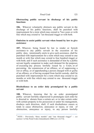 Penal Code 121
Obstructing public servant in discharge of his public
functions
186. Whoever voluntarily obstructs any public servant in the
discharge of his public functions, shall be punished with
imprisonment for a term which may extend to *two years or with
fine which may extend to *
ten thousand ringgit or with both.
Omission to assist public servant when bound by law to give
assistance
187. Whoever, being bound by law to render or furnish
assistance to any public servant in the execution of his
public duty, intentionally omits to give such assistance, shall be
punished with imprisonment for a term which may extend to one
month or with fine which may extend to four hundred ringgit or
with both; and if such assistance is demanded of him by a public
servant legally competent to make such demand for the purposes
of executing any process lawfully issued by a Court, or of
preventing the commission of an offence, or of suppressing a
riot or affray, or of apprehending a person charged with or guilty
of an offence, or of having escaped from lawful custody, shall be
punished with imprisonment for a term which may extend to six
months or with fine which may extend to one thousand ringgit
or with both.
Disobedience to an order duly promulgated by a public
servant
188. Whoever, knowing that by an order promulgated
public servant lawfully empowered to promulgate such order he
is directed to abstain from a certain act, or to take certain order
with certain property in his possession or under his management,
disobeys such direction, shall, if such disobedience causes or
tends to cause obstruction, annoyance or injury, or risk of
obstruction, annoyance or injury, to any person lawfully
*
NOTE— Previously “three months” and “one thousand ringgit” – see
section 3 of the Penal Code (Amendment) 2006 [Act A1273].
 