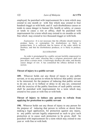 122 Laws of Malaysia ACT 574
employed, be punished with imprisonment for a term which may
extend to one month or with fine which may extend to four
hundred ringgit or with both; and if such disobedience causes or
tends to cause danger to human life, health or safety, or causes
or tends to cause a riot or affray, shall be punished with
imprisonment for a term which may extend to six months or with
fine which may extend to two thousand ringgit or with both.
Explanation—It is not necessary that the offender should intend to
produce harm, or contemplate his disobedience as likely to
produce harm. It is sufficient that he knows of the order which he
disobeys, and that his disobedience produces, or is likely to produce,
harm.
ILLUSTRATION
An order is promulgated by a public servant lawfully empowered to
promulgate such order, directing that a religious procession shall not
pass down a certain street. A knowingly disobeys the order, and thereby
causes danger of riot. A has committed the offence defined in this
section.
Threat of injury to a public servant
189. Whoever holds out any threat of injury to any public
servant, or to any person in whom he believes that public servant
to be interested, for the purpose of inducing that public servant
to do any act, or to forbear or delay to do any act, connected
with the exercise of the public functions of such public servant,
shall be punished with imprisonment for a term which may
extend to two years or with fine or with both.
Threat of injury to induce any person to refrain from
applying for protection to a public servant
190. Whoever holds out any threat of injury to any person for
the purpose of inducing that person to refrain or desist from
making a legal application, for protection against any injury,
to any public servant legally empowered as such to give such
protection or to cause such protection to be given, shall be
punished with imprisonment for a term which may extend to one
year or with fine or with both.
 