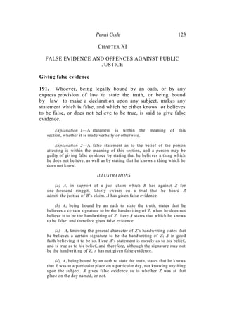 Penal Code 123
CHAPTER XI
FALSE EVIDENCE AND OFFENCES AGAINST PUBLIC
JUSTICE
Giving false evidence
191. Whoever, being legally bound by an oath, or by any
express provision of law to state the truth, or being bound
by law to make a declaration upon any subject, makes any
statement which is false, and which he either knows or believes
to be false, or does not believe to be true, is said to give false
evidence.
Explanation 1—A statement is within the meaning of this
section, whether it is made verbally or otherwise.
Explanation 2—A false statement as to the belief of the person
attesting is within the meaning of this section, and a person may be
guilty of giving false evidence by stating that he believes a thing which
he does not believe, as well as by stating that he knows a thing which he
does not know.
ILLUSTRATIONS
(a) A, in support of a just claim which B has against Z for
one thousand ringgit, falsely swears on a trial that he heard Z
admit the justice of B’s claim. A has given false evidence.
(b) A, being bound by an oath to state the truth, states that he
believes a certain signature to be the handwriting of Z, when he does not
believe it to be the handwriting of Z. Here A states that which he knows
to be false, and therefore gives false evidence.
(c) A, knowing the general character of Z’s handwriting states that
he believes a certain signature to be the handwriting of Z; A in good
faith believing it to be so. Here A’s statement is merely as to his belief,
and is true as to his belief, and therefore, although the signature may not
be the handwriting of Z, A has not given false evidence.
(d) A, being bound by an oath to state the truth, states that he knows
that Z was at a particular place on a particular day, not knowing anything
upon the subject. A gives false evidence as to whether Z was at that
place on the day named, or not.
 