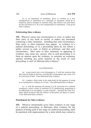 124 Laws of Malaysia ACT 574
(e) A, an interpreter or translator, gives or certifies as a true
interpretation or translation of a statement or document which he is
bound by oath to interpret or translate truly, that which is not and which
he does not believe to be a true interpretation or translation. A has given
false evidence.
Fabricating false evidence
192. Whoever causes any circumstances to exist, or makes any
false entry in any book or record, or makes any document
containing a false statement, intending that such circumstance,
false entry, or false statement may appear in evidence in a
judicial proceeding, or in a proceeding taken by law before a
public servant as such, or before an arbitrator, and that such
circumstance, false entry or false statement, so appearing in
evidence, may cause any person, who in such proceeding is to
form an opinion upon the evidence, to entertain an erroneous
opinion touching any point material to the result of such
proceeding, is said “to fabricate false evidence”.
ILLUSTRATIONS
(a) A puts jewels into a box belonging to Z, with the intention that
they may be found in that box, and that this circumstance may cause Z to
be convicted of theft. A has fabricated false evidence.
(b) A makes a false entry in his shop-book for the purpose of using
it as corroborative evidence in a Court. A has fabricated false evidence.
(c) A, with the intention of causing Z to be convicted of a criminal
conspiracy, writes a letter in imitation of Z’s handwriting, purporting to
be addressed to an accomplice in such criminal , and puts the letter in a
place which he knows that the officers of the police are likely to search.
A has fabricated false evidence.
Punishment for false evidence
193. Whoever intentionally gives false evidence in any stage
of a judicial proceeding, or fabricates false evidence for the
purpose of being used in any stage of a judicial proceeding, shall
be punished with imprisonment for a term which may extend to
 