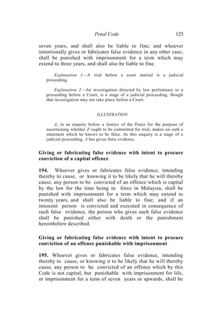 Penal Code 125
seven years, and shall also be liable to fine; and whoever
intentionally gives or fabricates false evidence in any other case,
shall be punished with imprisonment for a term which may
extend to three years, and shall also be liable to fine.
Explanation 1—A trial before a court martial is a judicial
proceeding.
Explanation 2—An investigation directed by law preliminary to a
proceeding before a Court, is a stage of a judicial proceeding, though
that investigation may not take place before a Court.
ILLUSTRATION
A, in an enquiry before a Justice of the Peace for the purpose of
ascertaining whether Z ought to be committed for trial, makes on oath a
statement which he knows to be false. As this enquiry is a stage of a
judicial proceeding, A has given false evidence.
Giving or fabricating false evidence with intent to procure
conviction of a capital offence
194. Whoever gives or fabricates false evidence, intending
thereby to cause, or knowing it to be likely that he will thereby
cause, any person to be convicted of an offence which is capital
by the law for the time being in force in Malaysia, shall be
punished with imprisonment for a term which may extend to
twenty years, and shall also be liable to fine; and if an
innocent person is convicted and executed in consequence of
such false evidence, the person who gives such false evidence
shall be punished either with death or the punishment
hereinbefore described.
Giving or fabricating false evidence with intent to procure
conviction of an offence punishable with imprisonment
195. Whoever gives or fabricates false evidence, intending
thereby to cause, or knowing it to be likely that he will thereby
cause, any person to be convicted of an offence which by this
Code is not capital, but punishable with imprisonment for life,
or imprisonment for a term of seven years or upwards, shall be
 