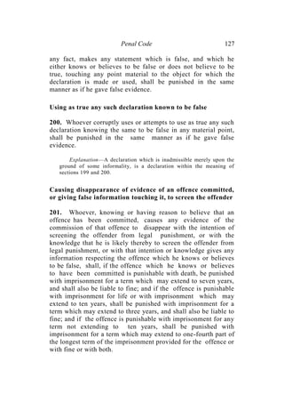 Penal Code 127
any fact, makes any statement which is false, and which he
either knows or believes to be false or does not believe to be
true, touching any point material to the object for which the
declaration is made or used, shall be punished in the same
manner as if he gave false evidence.
Using as true any such declaration known to be false
200. Whoever corruptly uses or attempts to use as true any such
declaration knowing the same to be false in any material point,
shall be punished in the same manner as if he gave false
evidence.
Explanation—A declaration which is inadmissible merely upon the
ground of some informality, is a declaration within the meaning of
sections 199 and 200.
Causing disappearance of evidence of an offence committed,
or giving false information touching it, to screen the offender
201. Whoever, knowing or having reason to believe that an
offence has been committed, causes any evidence of the
commission of that offence to disappear with the intention of
screening the offender from legal punishment, or with the
knowledge that he is likely thereby to screen the offender from
legal punishment, or with that intention or knowledge gives any
information respecting the offence which he knows or believes
to be false, shall, if the offence which he knows or believes
to have been committed is punishable with death, be punished
with imprisonment for a term which may extend to seven years,
and shall also be liable to fine; and if the offence is punishable
with imprisonment for life or with imprisonment which may
extend to ten years, shall be punished with imprisonment for a
term which may extend to three years, and shall also be liable to
fine; and if the offence is punishable with imprisonment for any
term not extending to ten years, shall be punished with
imprisonment for a term which may extend to one-fourth part of
the longest term of the imprisonment provided for the offence or
with fine or with both.
 