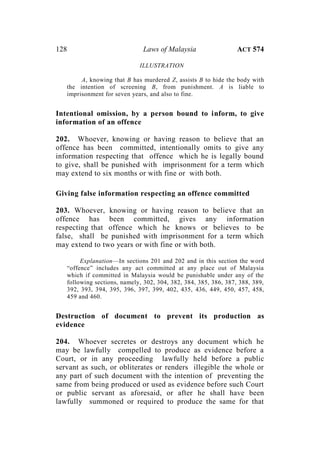 128 Laws of Malaysia ACT 574
ILLUSTRATION
A, knowing that B has murdered Z, assists B to hide the body with
the intention of screening B, from punishment. A is liable to
imprisonment for seven years, and also to fine.
Intentional omission, by a person bound to inform, to give
information of an offence
202. Whoever, knowing or having reason to believe that an
offence has been committed, intentionally omits to give any
information respecting that offence which he is legally bound
to give, shall be punished with imprisonment for a term which
may extend to six months or with fine or with both.
Giving false information respecting an offence committed
203. Whoever, knowing or having reason to believe that an
offence has been committed, gives any information
respecting that offence which he knows or believes to be
false, shall be punished with imprisonment for a term which
may extend to two years or with fine or with both.
Explanation—In sections 201 and 202 and in this section the word
“offence” includes any act committed at any place out of Malaysia
which if committed in Malaysia would be punishable under any of the
following sections, namely, 302, 304, 382, 384, 385, 386, 387, 388, 389,
392, 393, 394, 395, 396, 397, 399, 402, 435, 436, 449, 450, 457, 458,
459 and 460.
Destruction of document to prevent its production as
evidence
204. Whoever secretes or destroys any document which he
may be lawfully compelled to produce as evidence before a
Court, or in any proceeding lawfully held before a public
servant as such, or obliterates or renders illegible the whole or
any part of such document with the intention of preventing the
same from being produced or used as evidence before such Court
or public servant as aforesaid, or after he shall have been
lawfully summoned or required to produce the same for that
 