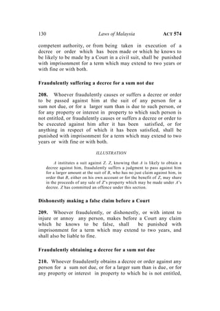 130 Laws of Malaysia ACT 574
competent authority, or from being taken in execution of a
decree or order which has been made or which he knows to
be likely to be made by a Court in a civil suit, shall be punished
with imprisonment for a term which may extend to two years or
with fine or with both.
Fraudulently suffering a decree for a sum not due
208. Whoever fraudulently causes or suffers a decree or order
to be passed against him at the suit of any person for a
sum not due, or for a larger sum than is due to such person, or
for any property or interest in property to which such person is
not entitled, or fraudulently causes or suffers a decree or order to
be executed against him after it has been satisfied, or for
anything in respect of which it has been satisfied, shall be
punished with imprisonment for a term which may extend to two
years or with fine or with both.
ILLUSTRATION
A institutes a suit against Z. Z, knowing that A is likely to obtain a
decree against him, fraudulently suffers a judgment to pass against him
for a larger amount at the suit of B, who has no just claim against him, in
order that B, either on his own account or for the benefit of Z, may share
in the proceeds of any sale of Z’s property which may be made under A’s
decree. Z has committed an offence under this section.
Dishonestly making a false claim before a Court
209. Whoever fraudulently, or dishonestly, or with intent to
injure or annoy any person, makes before a Court any claim
which he knows to be false, shall be punished with
imprisonment for a term which may extend to two years, and
shall also be liable to fine.
Fraudulently obtaining a decree for a sum not due
210. Whoever fraudulently obtains a decree or order against any
person for a sum not due, or for a larger sum than is due, or for
any property or interest in property to which he is not entitled,
 