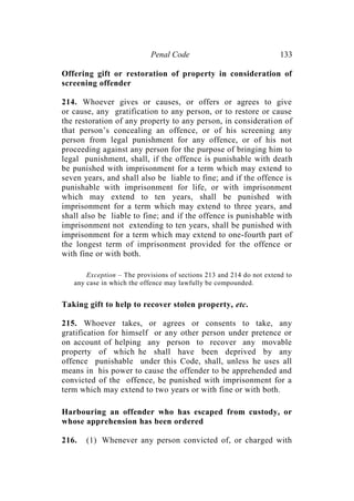 Penal Code 133
Offering gift or restoration of property in consideration of
screening offender
214. Whoever gives or causes, or offers or agrees to give
or cause, any gratification to any person, or to restore or cause
the restoration of any property to any person, in consideration of
that person’s concealing an offence, or of his screening any
person from legal punishment for any offence, or of his not
proceeding against any person for the purpose of bringing him to
legal punishment, shall, if the offence is punishable with death
be punished with imprisonment for a term which may extend to
seven years, and shall also be liable to fine; and if the offence is
punishable with imprisonment for life, or with imprisonment
which may extend to ten years, shall be punished with
imprisonment for a term which may extend to three years, and
shall also be liable to fine; and if the offence is punishable with
imprisonment not extending to ten years, shall be punished with
imprisonment for a term which may extend to one-fourth part of
the longest term of imprisonment provided for the offence or
with fine or with both.
Exception – The provisions of sections 213 and 214 do not extend to
any case in which the offence may lawfully be compounded.
Taking gift to help to recover stolen property, etc.
215. Whoever takes, or agrees or consents to take, any
gratification for himself or any other person under pretence or
on account of helping any person to recover any movable
property of which he shall have been deprived by any
offence punishable under this Code, shall, unless he uses all
means in his power to cause the offender to be apprehended and
convicted of the offence, be punished with imprisonment for a
term which may extend to two years or with fine or with both.
Harbouring an offender who has escaped from custody, or
whose apprehension has been ordered
216. (1) Whenever any person convicted of, or charged with
 