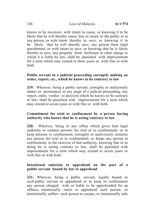 136 Laws of Malaysia ACT 574
knows to be incorrect, with intent to cause, or knowing it to be
likely that he will thereby cause, loss or injury to the public or to
any person, or with intent thereby to save, or knowing it to
be likely that he will thereby save, any person from legal
punishment, or with intent to save, or knowing that he is likely
thereby to save, any property from forfeiture or other charge to
which it is liable by law, shall be punished with imprisonment
for a term which may extend to three years or with fine or with
both.
Public servant in a judicial proceeding corruptly making an
order, report, etc., which he knows to be contrary to law
219. Whoever, being a public servant, corruptly or maliciously
makes or pronounces in any stage of a judicial proceeding, any
report, order, verdict or decision which he knows to be contrary
to law, shall be punished with imprisonment for a term which
may extend to seven years or with fine or with both.
Commitment for trial or confinement by a person having
authority who knows that he is acting contrary to law
220. Whoever, being in any office which gives him legal
authority to commit persons for trial or to confinement, or to
keep persons in confinement, corruptly or maliciously commits
any person for trial or to confinement, or keeps any person in
confinement, in the exercise of that authority, knowing that in so
doing he is acting contrary to law, shall be punished with
imprisonment for a term which may extend to seven years or
with fine or with both.
Intentional omission to apprehend on the part of a
public servant bound by law to apprehend
221. Whoever, being a public servant, legally bound as
such public servant to apprehend or to keep in confinement
any person charged with or liable to be apprehended for an
offence, intentionally omits to apprehend such person, or
intentionally suffers such person to escape, or intentionally aids
 