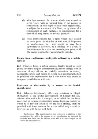 138 Laws of Malaysia ACT 574
(b) with imprisonment for a term which may extend to
seven years, with or without fine, if the person in
confinement, or who ought to have been apprehended,
is subject, by a sentence of a Court, or by virtue of a
commutation of such sentence, to imprisonment for a
term which may extend to twenty years; or
(c) with imprisonment for a term which may extend
to three years or with fine or with both, if the person
in confinement, or who ought to have been
apprehended, is subject, by a sentence of a Court, to
imprisonment for a term not exceeding ten years, or if
the person was lawfully committed to custody.
Escape from confinement negligently suffered by a public
servant
223. Whoever, being a public servant, legally bound as such
public servant to keep in confinement any person charged with or
convicted of any offence, or lawfully committed to custody,
negligently suffers such person to escape from confinement, shall
be punished with imprisonment for a term which may extend to
two years or with fine or with both.
Resistance or obstruction by a person to his lawful
apprehension
224. Whoever intentionally offers any resistance or illegal
obstruction to the lawful apprehension of himself for any
offence with which he is charged, or of which he has been
convicted, or escapes or attempts to escape from any custody in
which he is lawfully detained for any such offence, shall be
punished with imprisonment for a term which may extend to
two years or with fine or with both.
Explanation—The punishment in this section is in addition to the
punishment for which the person to be apprehended or detained in
custody was liable for the offence with which he was charged, or of
which he was convicted.
 