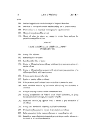 14 Laws of Malaysia ACT 574
Section
186. Obstructing public servant in discharge of his public functions
187. Omission to assist public servant when bound by law to give assistance
188. Disobedience to an order duly promulgated by a public servant
189. Threat of injury to a public servant
190. Threat of injury to induce any person to refrain from applying for
protection to a public servant
CHAPTER XI
FALSE EVIDENCE AND OFFENCES AGAINST
PUBLIC JUSTICE
191. Giving false evidence
192. Fabricating false evidence
193. Punishment for false evidence
194. Giving or fabricating false evidence with intent to procure conviction of a
capital offence
195. Giving or fabricating false evidence with intent to procure conviction of an
offence punishable with imprisonment
196. Using evidence known to be false
197. Issuing or signing a false certificate
198. Using as a true certificate one known to be false in a material point
199. False statement made in any declaration which is by law receivable as
evidence
200. Using as true any such declaration known to be false
201. Causing disappearance of evidence of an offence committed, or giving
false information touching it, to screen the offender
202. Intentional omission, by a person bound to inform, to give information of
an offence
203. Giving false information respecting an offence committed
204. Destruction of document to prevent its production as evidence
205. False personation for the purpose of any act or proceeding in a suit
206. Fraudulent removal or concealment of property to prevent its seizure as a
forfeiture or in execution of a decree
 