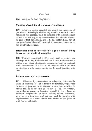 Penal Code 141
226. (Deleted by Ord. 11 of 1959).
Violation of condition of remission of punishment
227. Whoever, having accepted any conditional remission of
punishment, knowingly violates any condition on which such
remission was granted, shall be punished with the punishment
to which he was originally sentenced if he has already suffered
no part of that punishment, and if he has suffered any part of
that punishment, then with so much of that punishment as he
has not already suffered.
Intentional insult or interruption to a public servant sitting
in any stage of a judicial proceeding
228. Whoever intentionally offers any insult or causes any
interruption to any public servant, while such public servant is
sitting in any stage of a judicial proceeding, shall be punished
with imprisonment for a term which may extend to six months
or with fine which may extend to two thousand ringgit or with
both.
Personation of a juror or assessor
229. Whoever, by personation or otherwise, intentionally
cause or knowingly suffer himself to be returned, empanelled
or sworn as juryman or an assessor in any case in which he
knows that he is not entitled by law to be so returned,
empanelled or sworn, or knowing himself to have been so
returned, empanelled or sworn contrary to law, voluntarily
serve on such jury or as such assessor, shall be punished with
imprisonment for a term which may extend to two years or
with fine or with both.
 