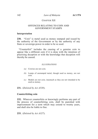 142 Laws of Malaysia ACT 574
CHAPTER XII
OFFENCES RELATING TO COIN AND
GOVERNMENT STAMPS
Interpretation
230. “Coin” is metal used as money stamped and issued by
the authority of the Government or by the authority of any
State or sovereign power in order to be so used.
“Counterfeit” includes the causing of a genuine coin to
appear like a different coin if it is done with the intention of
practising deception or with the knowledge that deception will
thereby be caused.
ILLUSTRATIONS
(a) Cowries are not coin.
(b) Lumps of unstamped metal, though used as money, are not
coin.
(c) Medals are not coin, inasmuch as they are not intended to be
used as money.
231. (Deleted by Act A538).
Counterfeiting coin
232. Whoever counterfeits or knowingly performs any part of
the process of counterfeiting coin, shall be punished with
imprisonment for a term which may extend to twenty years,
and shall also be liable to fine.
233. (Deleted by Act A327).
 