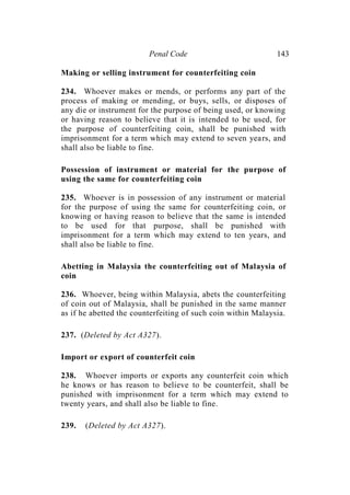 Penal Code 143
Making or selling instrument for counterfeiting coin
234. Whoever makes or mends, or performs any part of the
process of making or mending, or buys, sells, or disposes of
any die or instrument for the purpose of being used, or knowing
or having reason to believe that it is intended to be used, for
the purpose of counterfeiting coin, shall be punished with
imprisonment for a term which may extend to seven years, and
shall also be liable to fine.
Possession of instrument or material for the purpose of
using the same for counterfeiting coin
235. Whoever is in possession of any instrument or material
for the purpose of using the same for counterfeiting coin, or
knowing or having reason to believe that the same is intended
to be used for that purpose, shall be punished with
imprisonment for a term which may extend to ten years, and
shall also be liable to fine.
Abetting in Malaysia the counterfeiting out of Malaysia of
coin
236. Whoever, being within Malaysia, abets the counterfeiting
of coin out of Malaysia, shall be punished in the same manner
as if he abetted the counterfeiting of such coin within Malaysia.
237. (Deleted by Act A327).
Import or export of counterfeit coin
238. Whoever imports or exports any counterfeit coin which
he knows or has reason to believe to be counterfeit, shall be
punished with imprisonment for a term which may extend to
twenty years, and shall also be liable to fine.
239. (Deleted by Act A327).
 
