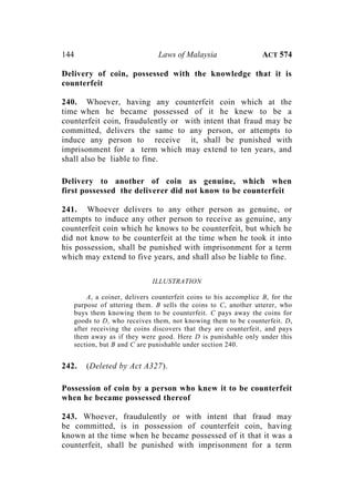 144 Laws of Malaysia ACT 574
Delivery of coin, possessed with the knowledge that it is
counterfeit
240. Whoever, having any counterfeit coin which at the
time when he became possessed of it he knew to be a
counterfeit coin, fraudulently or with intent that fraud may be
committed, delivers the same to any person, or attempts to
induce any person to receive it, shall be punished with
imprisonment for a term which may extend to ten years, and
shall also be liable to fine.
Delivery to another of coin as genuine, which when
first possessed the deliverer did not know to be counterfeit
241. Whoever delivers to any other person as genuine, or
attempts to induce any other person to receive as genuine, any
counterfeit coin which he knows to be counterfeit, but which he
did not know to be counterfeit at the time when he took it into
his possession, shall be punished with imprisonment for a term
which may extend to five years, and shall also be liable to fine.
ILLUSTRATION
A, a coiner, delivers counterfeit coins to his accomplice B, for the
purpose of uttering them. B sells the coins to C, another utterer, who
buys them knowing them to be counterfeit. C pays away the coins for
goods to D, who receives them, not knowing them to be counterfeit. D,
after receiving the coins discovers that they are counterfeit, and pays
them away as if they were good. Here D is punishable only under this
section, but B and C are punishable under section 240.
242. (Deleted by Act A327).
Possession of coin by a person who knew it to be counterfeit
when he became possessed thereof
243. Whoever, fraudulently or with intent that fraud may
be committed, is in possession of counterfeit coin, having
known at the time when he became possessed of it that it was a
counterfeit, shall be punished with imprisonment for a term
 
