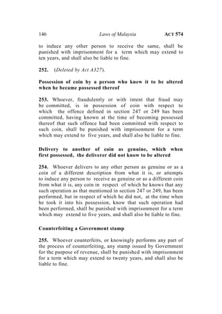 146 Laws of Malaysia ACT 574
to induce any other person to receive the same, shall be
punished with imprisonment for a term which may extend to
ten years, and shall also be liable to fine.
252. (Deleted by Act A327).
Possession of coin by a person who knew it to be altered
when he became possessed thereof
253. Whoever, fraudulently or with intent that fraud may
be committed, is in possession of coin with respect to
which the offence defined in section 247 or 249 has been
committed, having known at the time of becoming possessed
thereof that such offence had been committed with respect to
such coin, shall be punished with imprisonment for a term
which may extend to five years, and shall also be liable to fine.
Delivery to another of coin as genuine, which when
first possessed, the deliverer did not know to be altered
254. Whoever delivers to any other person as genuine or as a
coin of a different description from what it is, or attempts
to induce any person to receive as genuine or as a different coin
from what it is, any coin in respect of which he knows that any
such operation as that mentioned in section 247 or 249, has been
performed, but in respect of which he did not, at the time when
he took it into his possession, know that such operation had
been performed, shall be punished with imprisonment for a term
which may extend to five years, and shall also be liable to fine.
Counterfeiting a Government stamp
255. Whoever counterfeits, or knowingly performs any part of
the process of counterfeiting, any stamp issued by Government
for the purpose of revenue, shall be punished with imprisonment
for a term which may extend to twenty years, and shall also be
liable to fine.
 